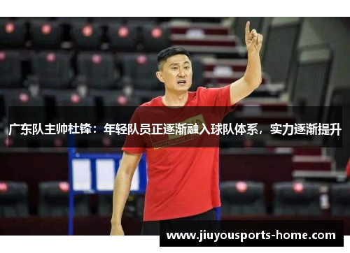 广东队主帅杜锋：年轻队员正逐渐融入球队体系，实力逐渐提升