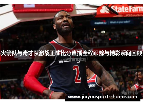 火箭队与奇才队激战正酣比分直播全程跟踪与精彩瞬间回顾