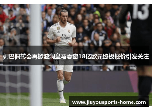 姆巴佩转会再掀波澜皇马夏窗18亿欧元终极报价引发关注